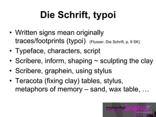 Die Schrift, typoi
• Written signs mean originally
traces/footprints (typoi) (Flusser, Die Schrift, p. 9 SK)
• Typeface, characters, script
• Scribere, inform, shaping ~ sculpting the clay
• Scribere, graphein, using stylus
• Teracota (fixing clay) tables, stylus,
metaphors of memory – sand, wax table, …
 