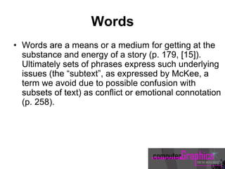 Words
• Words are a means or a medium for getting at the
substance and energy of a story (p. 179, [15]).
Ultimately sets of phrases express such underlying
issues (the “subtext”, as expressed by McKee, a
term we avoid due to possible confusion with
subsets of text) as conflict or emotional connotation
(p. 258).
 