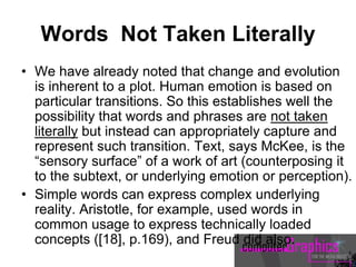 Words Not Taken Literally
• We have already noted that change and evolution
is inherent to a plot. Human emotion is based on
particular transitions. So this establishes well the
possibility that words and phrases are not taken
literally but instead can appropriately capture and
represent such transition. Text, says McKee, is the
“sensory surface” of a work of art (counterposing it
to the subtext, or underlying emotion or perception).
• Simple words can express complex underlying
reality. Aristotle, for example, used words in
common usage to express technically loaded
concepts ([18], p.169), and Freud did also.
 