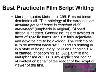 Best Practicein Film Script Writing
• Murtagh quotes McKee, p. 395: Present tense
dominates all, “The ontology of the screen is an
absolute present tense in constant vivid
movement” (emphasis in original). Clipped
diction is needed. Generic nouns are avoided in
favor of specific terms, and similarly adjectives
and adverbs are to be avoided. The verb “to be”
is to be avoided because: “Onscreen nothing is
in a state of being; story life is an unending flux
of change, of becoming” (p. 396). Simile and
metaphor are out, as is any explicit positioning
of context on behalf of the reader of the script or
viewer of the film.
 