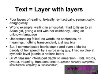 Text = Layer with layers
• Four layers of reading: lexically, syntactically, semantically,
anagogically
• Wrong example: waiting in a hospital, I had to listen to an
Asian girl, giving a call with her cell/handy, using an
unknown language
• Understanding failed, no words, no sentences, no
meanings, nothing transcendent, just raw bits
• But, I communicated iconic sound and even a bla-bla
parody of her speech by a surpassing guy, I had no clue at
symbolic level (semiotic notions later)
• BTW Glassner introduced depth of immersion ~ bits, words,
syntax, meaning, transcendence (Glassner: curiosity, sympathy,
identification, empathy & transportation)
 