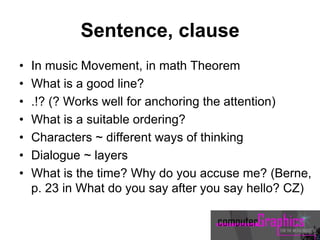 Sentence, clause
• In music Movement, in math Theorem
• What is a good line?
• .!? (? Works well for anchoring the attention)
• What is a suitable ordering?
• Characters ~ different ways of thinking
• Dialogue ~ layers
• What is the time? Why do you accuse me? (Berne,
p. 23 in What do you say after you say hello? CZ)
 
