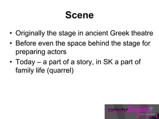 Scene
• Originally the stage in ancient Greek theatre
• Before even the space behind the stage for
preparing actors
• Today – a part of a story, in SK a part of
family life (quarrel)
 