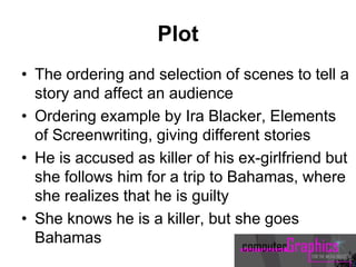 Plot
• The ordering and selection of scenes to tell a
story and affect an audience
• Ordering example by Ira Blacker, Elements
of Screenwriting, giving different stories
• He is accused as killer of his ex-girlfriend but
she follows him for a trip to Bahamas, where
she realizes that he is guilty
• She knows he is a killer, but she goes
Bahamas
 