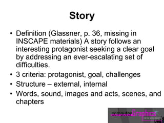 Story
• Definition (Glassner, p. 36, missing in
INSCAPE materials) A story follows an
interesting protagonist seeking a clear goal
by addressing an ever-escalating set of
difficulties.
• 3 criteria: protagonist, goal, challenges
• Structure – external, internal
• Words, sound, images and acts, scenes, and
chapters
 