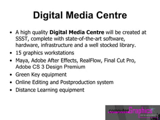 Digital Media Centre
• A high quality Digital Media Centre will be created at
SSST, complete with state-of-the-art software,
hardware, infrastructure and a well stocked library.
• 15 graphics workstations
• Maya, Adobe After Effects, RealFlow, Final Cut Pro,
Adobe CS 3 Design Premium
• Green Key equipment
• Online Editing and Postproduction system
• Distance Learning equipment
 