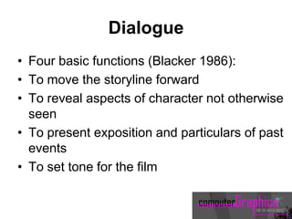 Dialogue
• Four basic functions (Blacker 1986):
• To move the storyline forward
• To reveal aspects of character not otherwise
seen
• To present exposition and particulars of past
events
• To set tone for the film
 