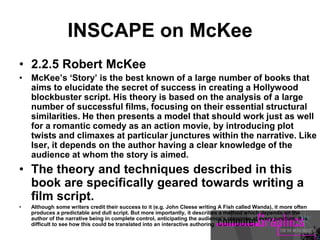 INSCAPE on McKee
• 2.2.5 Robert McKee
• McKee’s ‘Story’ is the best known of a large number of books that
aims to elucidate the secret of success in creating a Hollywood
blockbuster script. His theory is based on the analysis of a large
number of successful films, focusing on their essential structural
similarities. He then presents a model that should work just as well
for a romantic comedy as an action movie, by introducing plot
twists and climaxes at particular junctures within the narrative. Like
Iser, it depends on the author having a clear knowledge of the
audience at whom the story is aimed.
• The theory and techniques described in this
book are specifically geared towards writing a
film script.
• Although some writers credit their success to it (e.g. John Cleese writing A Fish called Wanda), it more often
produces a predictable and dull script. But more importantly, it describes a method which depends on the
author of the narrative being in complete control, anticipating the audience’s response at every juncture. It is
difficult to see how this could be translated into an interactive authoring
 