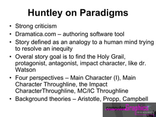 Huntley on Paradigms
• Strong criticism
• Dramatica.com – authoring software tool
• Story defined as an analogy to a human mind trying
to resolve an inequity
• Overal story goal is to find the Holy Grail,
protagonist, antagonist, impact character, like dr.
Watson
• Four perspectives – Main Character (I), Main
Character Throughline, the Impact
CharacterThroughline, MC/IC Throughline
• Background theories – Aristotle, Propp, Campbell
 