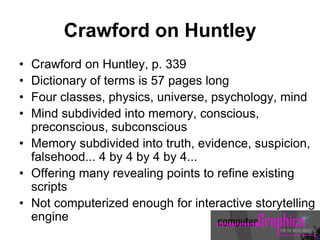 Crawford on Huntley
• Crawford on Huntley, p. 339
• Dictionary of terms is 57 pages long
• Four classes, physics, universe, psychology, mind
• Mind subdivided into memory, conscious,
preconscious, subconscious
• Memory subdivided into truth, evidence, suspicion,
falsehood... 4 by 4 by 4 by 4...
• Offering many revealing points to refine existing
scripts
• Not computerized enough for interactive storytelling
engine
 