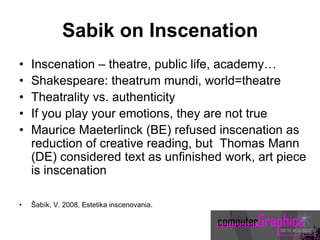Sabik on Inscenation
• Inscenation – theatre, public life, academy…
• Shakespeare: theatrum mundi, world=theatre
• Theatrality vs. authenticity
• If you play your emotions, they are not true
• Maurice Maeterlinck (BE) refused inscenation as
reduction of creative reading, but Thomas Mann
(DE) considered text as unfinished work, art piece
is inscenation
• Šabík, V. 2008. Estetika inscenovania.
 