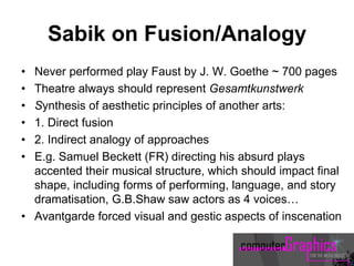 Sabik on Fusion/Analogy
• Never performed play Faust by J. W. Goethe ~ 700 pages
• Theatre always should represent Gesamtkunstwerk
• Synthesis of aesthetic principles of another arts:
• 1. Direct fusion
• 2. Indirect analogy of approaches
• E.g. Samuel Beckett (FR) directing his absurd plays
accented their musical structure, which should impact final
shape, including forms of performing, language, and story
dramatisation, G.B.Shaw saw actors as 4 voices…
• Avantgarde forced visual and gestic aspects of inscenation
 