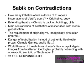 Sabik on Contradictions
• How many Othellos offers a dozen of European
inscenations of Verdi’s opera? ~ Original vs. copy
• Extending theatre – Christo is packing buildings, cliffs
• Main contradiction of aesthetics of inscenation with media
globalisation
• The requirement of originality vs. Image/copy circulation
(internet)
• Danger of teatralization instead of authentic life (Noble
prizes, Olympic Games, public life…)
• World theatre of threats from Homer’s Ilias to apokalyptic
images from totalitarian ideologies, probably not ending with
apokalyptic semiotic of September 11.
• => OUR RESPONSIBILITY
 