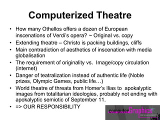 Computerized Theatre
• How many Othellos offers a dozen of European
inscenations of Verdi’s opera? ~ Original vs. copy
• Extending theatre – Christo is packing buildings, cliffs
• Main contradiction of aesthetics of inscenation with media
globalisation
• The requirement of originality vs. Image/copy circulation
(internet)
• Danger of teatralization instead of authentic life (Noble
prizes, Olympic Games, public life…)
• World theatre of threats from Homer’s Ilias to apokalyptic
images from totalitarian ideologies, probably not ending with
apokalyptic semiotic of September 11.
• => OUR RESPONSIBILITY
 