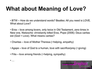 • BTW – How do we understand words? Beatles: All you need is LOVE.
What about Love?
• Eros – love among lovers, only twice in Old Testament, zero times in
New one, Nietzsche: christianity killed Eros, Pope (2006): Deus caritas
est (God = Love). What means caritas?
• Charitas – love of Mother Theresa (~helping, empathy)
• Agape – love of God to a human, love with sacrifice/prey (~giving)
• Filia – love among friends (~helping, sympathy)
• …
What about Meaning of Love?
 