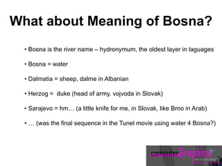 • Bosna is the river name – hydronymum, the oldest layer in laguages
• Bosna = water
• Dalmatia = sheep, dalme in Albanian
• Herzog = duke (head of army, vojvoda in Slovak)
• Sarajevo = hm… (a little knife for me, in Slovak, like Brno in Arab)
• … (was the final sequence in the Tunel movie using water 4 Bosna?)
What about Meaning of Bosna?
 