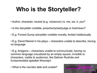 • Author, character, neutral (e.g. voiceover) vs. me, we, it, you?
• Is the storyteller credible, preacher/priest/judge or fool/clown?
• E.g. Forrest Gump storyteller credible morally, limited intellectually
• E.g. David Mamet in his plays – characters unable to describe, having
no language
• E.g. Antigona – characters unable to communicate, having no
common language (visualized by an empty square, invisible to
characters, visible to audience), like Salman Rushdie and
fundamentalist ajatollah Khomejni
• What is the narrator able and unable?
Who is the Storyteller?
 