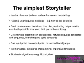 • Neutral observer, just eye and ear for events, back-telling
• Rational unambiguous message – e.g. how to boil potatoes
• Goal, requirements, decisions, time plan, evaluating output quality,
eventually possible errors and their prevention or fixing
• Deterministic algorithms in pseudocode, natural language connected
with sequence, branching and cycle structures
• One input point, one output point, no unconditional jumps
• In other words, structured programming, imperative languages
• Stochastic algorithms – e.g. Mozart, dice
The simplest Storyteller
 