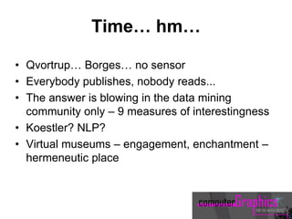 Time… hm…
• Qvortrup… Borges… no sensor
• Everybody publishes, nobody reads...
• The answer is blowing in the data mining
community only – 9 measures of interestingness
• Koestler? NLP?
• Virtual museums – engagement, enchantment –
hermeneutic place
 