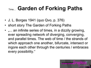 Time… Garden of Forking Paths
• J. L. Borges 1941 (quo Qvo, p. 376)
• short story The Garden of Forking Paths
• „... an infinite series of times, in a dizzily growing,
ever spreading network of diverging, converging,
and parallel times. The web of time / the strands of
which approach one another, bifurcate, intersect or
ingore each other through the centuries / embraces
every possibility.“
 