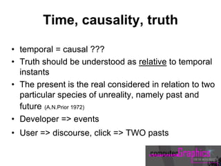 Time, causality, truth
• temporal = causal ???
• Truth should be understood as relative to temporal
instants
• The present is the real considered in relation to two
particular species of unreality, namely past and
future (A.N.Prior 1972)
• Developer => events
• User => discourse, click => TWO pasts
 
