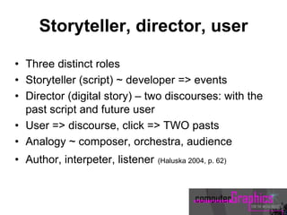 Storyteller, director, user
• Three distinct roles
• Storyteller (script) ~ developer => events
• Director (digital story) – two discourses: with the
past script and future user
• User => discourse, click => TWO pasts
• Analogy ~ composer, orchestra, audience
• Author, interpeter, listener (Haluska 2004, p. 62)
 