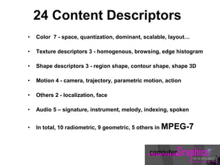 24 Content Descriptors
• Color 7 - space, quantization, dominant, scalable, layout…
• Texture descriptors 3 - homogenous, browsing, edge histogram
• Shape descriptors 3 - region shape, contour shape, shape 3D
• Motion 4 - camera, trajectory, parametric motion, action
• Others 2 - localization, face
• Audio 5 – signature, instrument, melody, indexing, spoken
• In total, 10 radiometric, 9 geometric, 5 others in MPEG-7
 