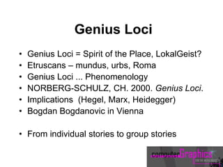 Genius Loci
• Genius Loci = Spirit of the Place, LokalGeist?
• Etruscans – mundus, urbs, Roma
• Genius Loci ... Phenomenology
• NORBERG-SCHULZ, CH. 2000. Genius Loci.
• Implications (Hegel, Marx, Heidegger)
• Bogdan Bogdanovic in Vienna
• From individual stories to group stories
 