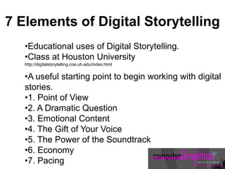 •Educational uses of Digital Storytelling.
•Class at Houston University
http://digitalstorytelling.coe.uh.edu/index.html
•A useful starting point to begin working with digital
stories.
•1. Point of View
•2. A Dramatic Question
•3. Emotional Content
•4. The Gift of Your Voice
•5. The Power of the Soundtrack
•6. Economy
•7. Pacing
7 Elements of Digital Storytelling
 