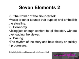 •5. The Power of the Soundtrack
•Music or other sounds that support and embellish
the storyline.
•6. Economy
•Using just enough content to tell the story without
overloading the viewer.
•7. Pacing
•The rhythm of the story and how slowly or quickly
it progresses.
•http://digitalstorytelling.coe.uh.edu/index.html
Seven Elements 2
 