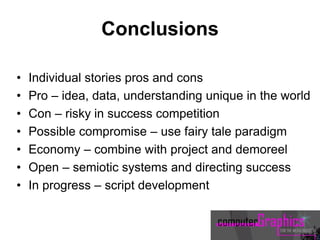 Conclusions
• Individual stories pros and cons
• Pro – idea, data, understanding unique in the world
• Con – risky in success competition
• Possible compromise – use fairy tale paradigm
• Economy – combine with project and demoreel
• Open – semiotic systems and directing success
• In progress – script development
 