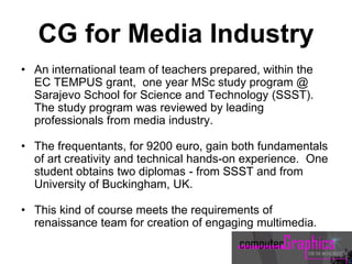 CG for Media Industry
• An international team of teachers prepared, within the
EC TEMPUS grant, one year MSc study program @
Sarajevo School for Science and Technology (SSST).
The study program was reviewed by leading
professionals from media industry.
• The frequentants, for 9200 euro, gain both fundamentals
of art creativity and technical hands-on experience. One
student obtains two diplomas - from SSST and from
University of Buckingham, UK.
• This kind of course meets the requirements of
renaissance team for creation of engaging multimedia.
 