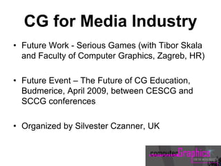 CG for Media Industry
• Future Work - Serious Games (with Tibor Skala
and Faculty of Computer Graphics, Zagreb, HR)
• Future Event – The Future of CG Education,
Budmerice, April 2009, between CESCG and
SCCG conferences
• Organized by Silvester Czanner, UK
 