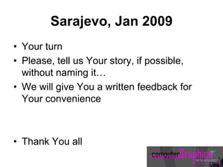 Sarajevo, Jan 2009
• Your turn
• Please, tell us Your story, if possible,
without naming it…
• We will give You a written feedback for
Your convenience
• Thank You all
 