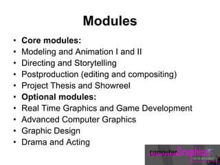 Modules
• Core modules:
• Modeling and Animation I and II
• Directing and Storytelling
• Postproduction (editing and compositing)
• Project Thesis and Showreel
• Optional modules:
• Real Time Graphics and Game Development
• Advanced Computer Graphics
• Graphic Design
• Drama and Acting
 