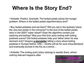 • Aristotle: Poetics. Example: The boiled potato solves the hunger
problem. Where is the boiled potato algorithm/story end?
• Buy boiled potatoes and eat them? Will you eat in the dystopic future
the very last potato in the Universe? Is the end of the boiled potato
story in the SSST water closet? Does the algorithm contain just
cleaning and boiling? Was your first love story ending with boiling
potatoes scene? Did boiled potatoes help your father when he was
stomach sick? Imagine a storyteller telling a story about boiling
potatoes in Europe before 1492 – he/she will be for sure misunderstood
and eventually burned in the fire as a which…
• Aristotle: The ending point (story closing) is exactly there, where
nothing relevant happens after.
Where Is the Story End?
 