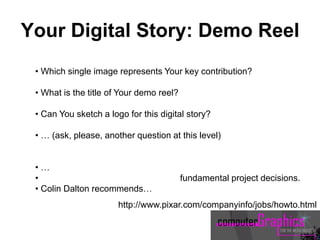 • Which single image represents Your key contribution?
• What is the title of Your demo reel?
• Can You sketch a logo for this digital story?
• … (ask, please, another question at this level)
• …
• fundamental project decisions.
• Colin Dalton recommends…
http://www.pixar.com/companyinfo/jobs/howto.html
Your Digital Story: Demo Reel
 