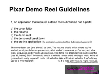 1) An application that requires a demo reel submission has 5 parts:
a) the cover letter
b) the resume
c) the demo reel
d) the demo reel breakdown
e) the on-line application (the application contains the Reel Submission Agreement)
The cover letter can (and should) be brief. The resume should tell us where you've
worked, what you did when you worked, what kind of coursework you've had, and what
tools, languages, and systems you can use. The demo reel breakdown is really essential
(see #7, below). Don't force us to look at a website - when we're looking at reels, we're all
greased and ready to go with reels, not websites. (We will look at websites if we're hiring
you as a web designer.) TM & © 1986- 2008 Pixar. All Rights Reserved.
http://www.pixar.com/companyinfo/jobs/howto.html
Pixar Demo Reel Guidelines
 