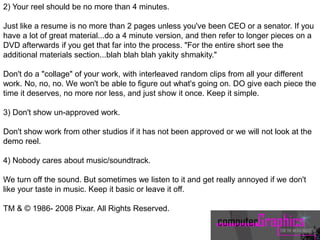 2) Your reel should be no more than 4 minutes.
Just like a resume is no more than 2 pages unless you've been CEO or a senator. If you
have a lot of great material...do a 4 minute version, and then refer to longer pieces on a
DVD afterwards if you get that far into the process. "For the entire short see the
additional materials section...blah blah blah yakity shmakity."
Don't do a "collage" of your work, with interleaved random clips from all your different
work. No, no, no. We won't be able to figure out what's going on. DO give each piece the
time it deserves, no more nor less, and just show it once. Keep it simple.
3) Don't show un-approved work.
Don't show work from other studios if it has not been approved or we will not look at the
demo reel.
4) Nobody cares about music/soundtrack.
We turn off the sound. But sometimes we listen to it and get really annoyed if we don't
like your taste in music. Keep it basic or leave it off.
TM & © 1986- 2008 Pixar. All Rights Reserved.
 