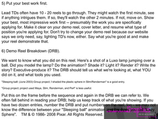 5) Put your best work first.
Lead TDs often have 10 - 20 reels to go through. They might watch the first minute, see
if anything intrigues them. If so, they'll watch the other 2 minutes. If not, move on. Show
your best, most impressive work first -- presumably the work you are specifically
applying for. Make it clear on your demo reel, cover letter, and resume what type of
position you're applying for. Don't try to change your demo reel because our website
says we only need, say, lighting TD's now, either. Say what you're good at and make
your reel demonstrate that.
6) Demo Reel Breakdown (DRB).
We want to know what you did on this reel. Here's a shot of a Luxo lamp jumping over a
ball. Did you model the lamp? Do the animation? Shade it? Light it? Render it? Write the
story? Executive-produce it? The DRB should tell us what we're looking at, what YOU
did on it, and what tools you used.
"Sleeping ball: (June 2003) Group project; I shaded the plastic sphere in Slim/Renderman" is a good entry.
"Group project; project used Maya, Slim, Renderman, and Perl" is less useful.
Put this on the frame before the sequence and again in the DRB we can refer to. We
often fall behind in reading your DRB; help us keep track of what you're showing. If you
have two dozen entries, number the DRB and put numbers on the reel, too - we may not
know the difference between your "Sleeping ball" animation and the opus you call "Lazy
Sphere". TM & © 1986- 2008 Pixar. All Rights Reserved.
 