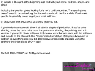 7) Include a title card at the beginning and end with your name, address, phone, and
email.
Including the position you're looking for is not a bad idea, either. The opening one
doesn't need to be on too long, but the end one should last for a while. Don't make
people desperately pause to get your email address.
8) Show work that proves that you know what you did.
If you've done a sequence, show it at several stages of production. If you've done
shading, show the basic color pass, the procedural shading, the painting, and a lit
version. If you wrote clever software, include real work that was done with the software,
and include on the title card, like, "Implemented simulation of Segway dynamics" in
addition to everything else you did. Don't show screen shots of people using the
software or screen grabs of C++ code.
TM & © 1986- 2008 Pixar. All Rights Reserved.
 
