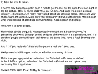 9) Take the time to polish.
It seems silly, but people get in such a rush to get the reel out the door, they lose sight of
the big picture. THIS IS HOW YOU WILL GET A JOB. And since it's a job in a visual
industry -- it should LOOK really, really good. Don't use clashing colors. Make sure your
shaders are anti-aliased. Make sure your lights aren't blown out too bright. Make it clear
what we're looking at. Don't use confusing fonts. Keep it clean and simple!
10) Show it to other people.
Have other people critique it. Not necessarily the work on it, but the way you're
presenting your work. (Though getting critiques of the work on it is a great idea, too.) If a
bunch of people are working on their reels at the same time, have a Reel Showing one
night.
And 11) If you really don't have stuff to put on a reel, don't send one.
Well-presented still images can be as effective as moving pictures.
Make sure you apply on-line, understand the Submission Process as defined
in the Job Description, understand the Submission Guidelines, and upload any
necessary files if applicable
TM & © 1986- 2008 Pixar. All Rights Reserved.
 