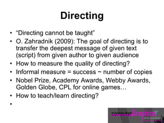 Directing
• “Directing cannot be taught”
• O. Zahradnik (2009): The goal of directing is to
transfer the deepest message of given text
(script) from given author to given audience
• How to measure the quality of directing?
• Informal measure = success ~ number of copies
• Nobel Prize, Academy Awards, Webby Awards,
Golden Globe, CPL for online games…
• How to teach/learn directing?
•
 
