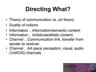 Directing What?
• Theory of communication vs. art theory
• Duality of notions
• Information .. Information/semantic content
• Information .. Artistic/aesthetic content
• Channel .. Communication link, transfer from
sender to receiver
• Channel .. Art piece perception, visual, audio
(VAKOG) channels
 