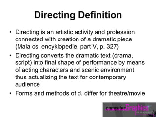 Directing Definition
• Directing is an artistic activity and profession
connected with creation of a dramatic piece
(Mala cs. encyklopedie, part V, p. 327)
• Directing converts the dramatic text (drama,
script) into final shape of performance by means
of acting characters and scenic environment
thus actualizing the text for contemporary
audience
• Forms and methods of d. differ for theatre/movie
 