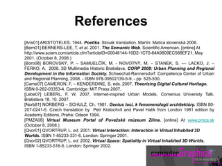 [Aris01] ARISTOTELES. 1944. Poetika. Slovak translation. Martin: Matica slovenská 2006.
[Bern01] BERNERS-LEE, T. et al. 2001. The Semantic Web. Scientific American. [online] At
http://www.sciam.com/article.cfm?articleID=00048144-10D2-1C70-84A9809EC588EF21, May
2001. (October 8, 2008.)
[Boro08] BOROVSKÝ, P. – SAMUELČÍK, M. - NOVOTNÝ, M. – STANEK, S. –– LACKO, J. –
FERKO, A. 2008. 3D Multimedia Historic Bratislava. CORP 2008: Urban Planning and Regional
Development in the Information Society. Schwechat-Rannersdorf: Competence Center of Urban
and Regional Planning, 2008. - ISBN 978-39502139-5-9. - pp. 525-530.
[Came07] CAMERON, F. – KENDERDINE, S. eds. 2007. Theorizing Digital Cultural Heritage.
ISBN 0-262-03353-4. Cambridge: MIT Press 2007.
[Lebe07] LEBERL, F. W. 2007. Internet-inspired Urban Models. Comenius University Talk.
Bratislava 18. 10. 2007.
[Norb81] NORBERG – SCHULZ, Ch. 1981. Genius loci, k fenomenologii architektúry. ISBN 80-
207-0241-5. Czech translation by Petr Kratochvíl and Pavel Halík from London 1981 edition by
Academy Editions. Praha: Odeon 1994.
[PMZA08] Virtual Museum Portal of Považské múzeum Zilina. [online] At www.pmza.sk
(October 8, 2008.)
[Qvor01] QVORTRUP, L. ed. 2001. Virtual Interaction: Interaction in Virtual Inhabited 3D
Worlds. ISBN 1-85233-331-6. London: Springer 2001.
[Qvor02] QVORTRUP, L. ed. 2002. Virtual Space: Spatiality in Virtual Inhabited 3D Worlds.
ISBN 1-85233-516-5. London: Springer 2002.
References
 