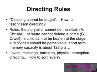 Directing Rules
• “Directing cannot be taught”… How to
teach/learn directing?
• Rules: the storyteller cannot be the villain (A.
Christie), literature cannot defend a crime (G.
Orwell), a child cannot be beaten at the stage,
audio/video should be perceivable, short term
memory capacity is about 128 bits…
• Levels: message, narration, physics, perception,
directing… How to sort levels?
 