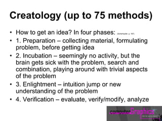 Creatology (up to 75 methods)
• How to get an idea? In four phases: (Scherhaufer, p. 167)
• 1. Preparation – collecting material, formulating
problem, before getting idea
• 2. Incubation – seemingly no activity, but the
brain gets sick with the problem, search and
combination, playing around with trivial aspects
of the problem
• 3. Enlightment – intuition jump or new
understanding of the problem
• 4. Verification – evaluate, verify/modify, analyze
 