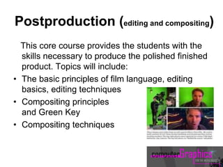 Postproduction (editing and compositing)
This core course provides the students with the
skills necessary to produce the polished finished
product. Topics will include:
• The basic principles of film language, editing
basics, editing techniques
• Compositing principles
and Green Key
• Compositing techniques
 
