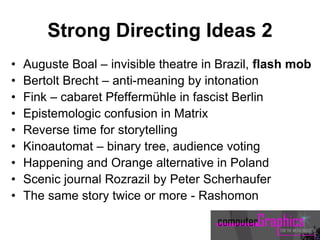 Strong Directing Ideas 2
• Auguste Boal – invisible theatre in Brazil, flash mob
• Bertolt Brecht – anti-meaning by intonation
• Fink – cabaret Pfeffermühle in fascist Berlin
• Epistemologic confusion in Matrix
• Reverse time for storytelling
• Kinoautomat – binary tree, audience voting
• Happening and Orange alternative in Poland
• Scenic journal Rozrazil by Peter Scherhaufer
• The same story twice or more - Rashomon
 
